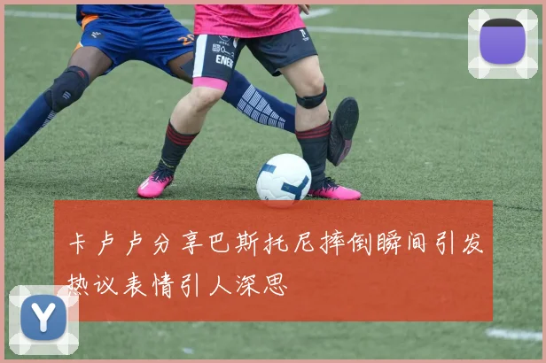 卡卢卢分享巴斯托尼摔倒瞬间引发热议表情引人深思