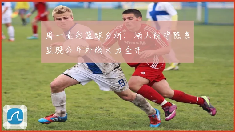 周一竞彩篮球分析：湖人防守隐患显现公牛外线火力全开