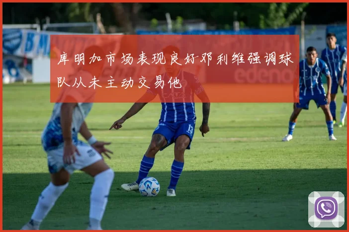 库明加市场表现良好邓利维强调球队从未主动交易他
