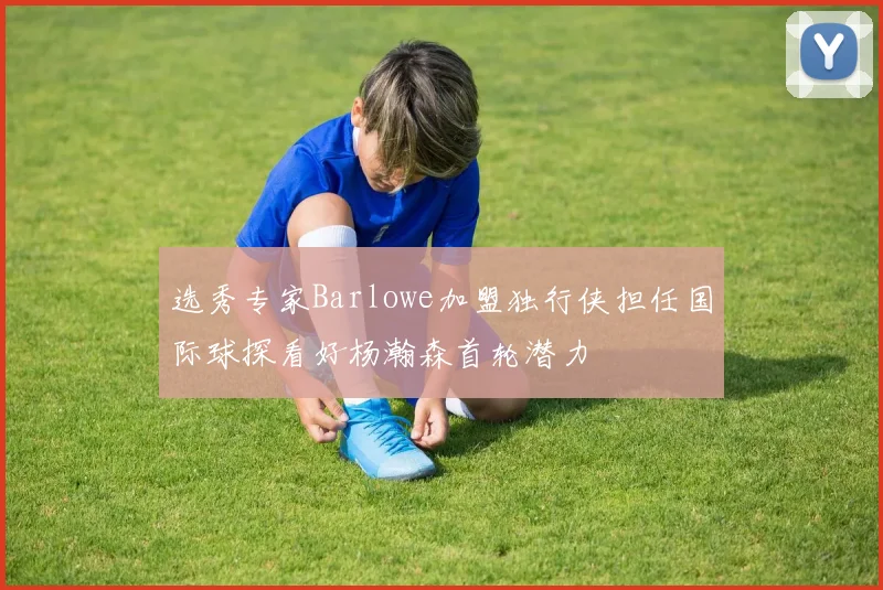 选秀专家Barlowe加盟独行侠担任国际球探看好杨瀚森首轮潜力