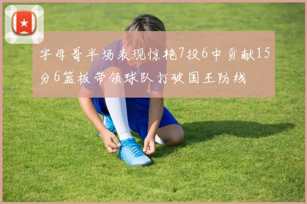 字母哥半场表现惊艳7投6中贡献15分6篮板带领球队打破国王防线