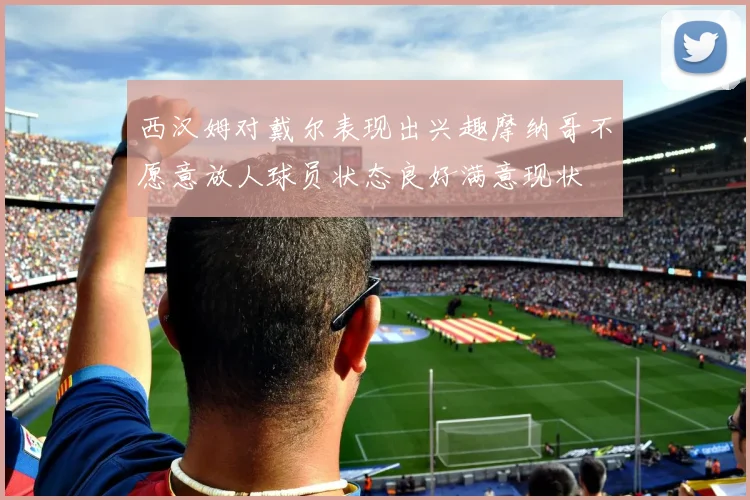 西汉姆对戴尔表现出兴趣摩纳哥不愿意放人球员状态良好满意现状