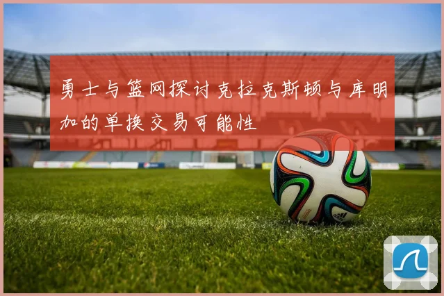 勇士与篮网探讨克拉克斯顿与库明加的单换交易可能性