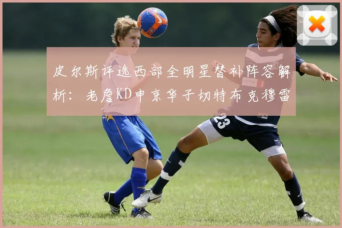 皮尔斯评选西部全明星替补阵容解析：老詹KD申京华子切特布克穆雷的实力对比