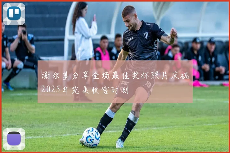 谢尔基分享全场最佳奖杯照片庆祝2025年完美收官时刻