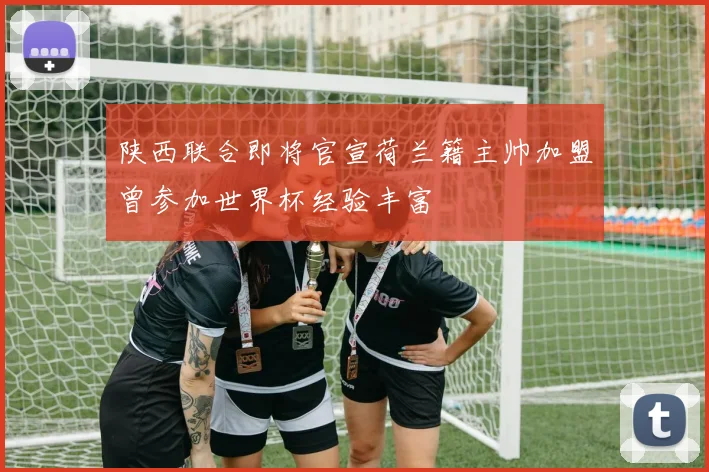 陕西联合即将官宣荷兰籍主帅加盟曾参加世界杯经验丰富