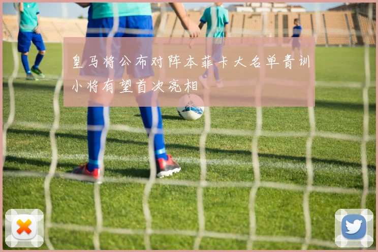 皇马将公布对阵本菲卡大名单青训小将有望首次亮相