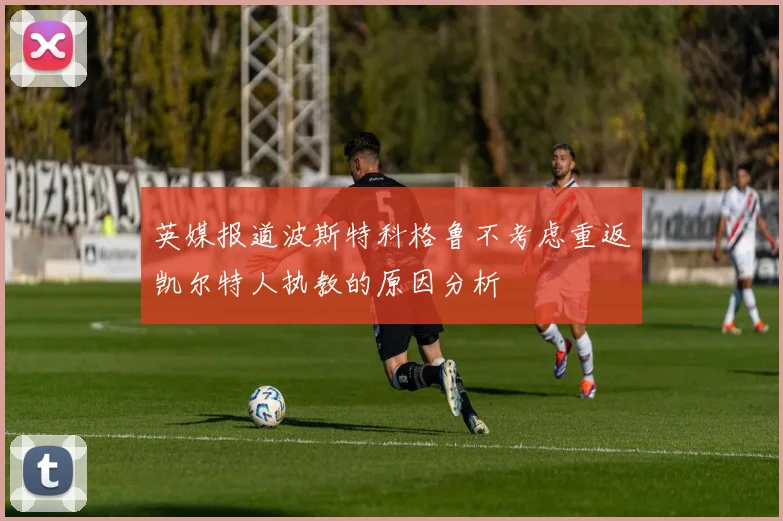 英媒报道波斯特科格鲁不考虑重返凯尔特人执教的原因分析
