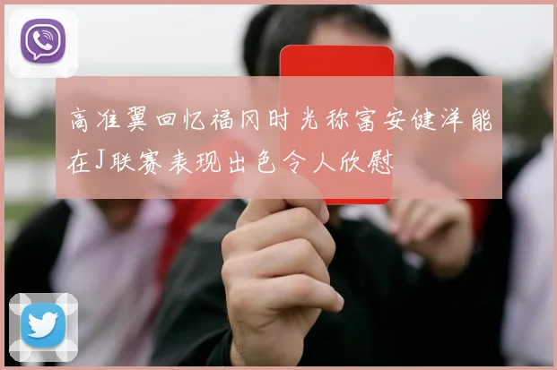 高准翼回忆福冈时光称富安健洋能在J联赛表现出色令人欣慰