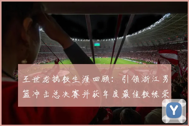 王世龙执教生涯回顾：引领浙江男篮冲击总决赛并获年度最佳教练荣誉