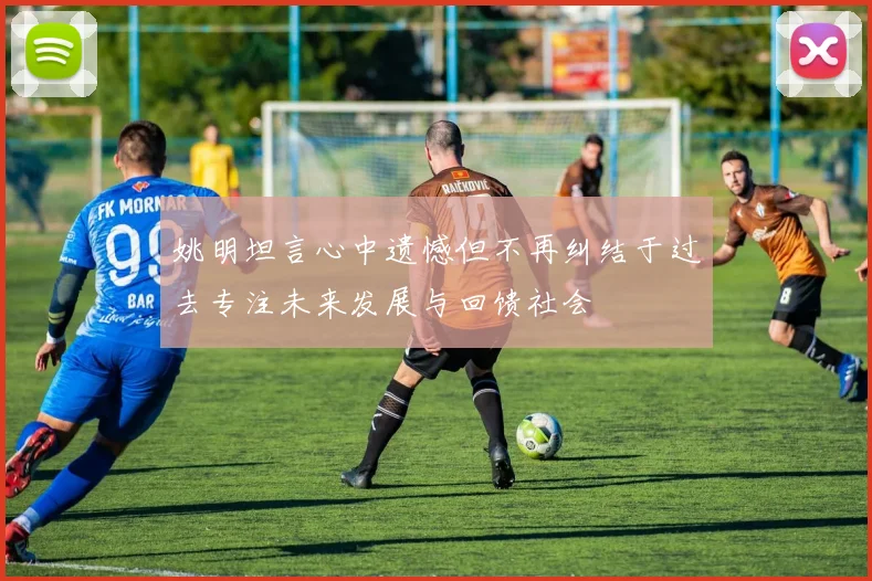 姚明坦言心中遗憾但不再纠结于过去专注未来发展与回馈社会