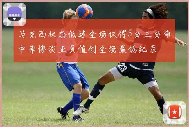 马克西状态低迷全场仅得5分三分命中率惨淡正负值创全场最低纪录