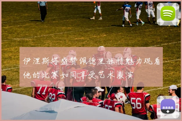 伊涅斯塔盛赞佩德里独特魅力观看他的比赛如同享受艺术表演