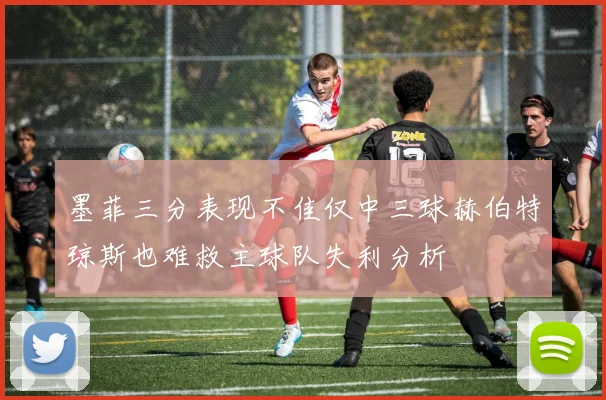 墨菲三分表现不佳仅中三球赫伯特琼斯也难救主球队失利分析