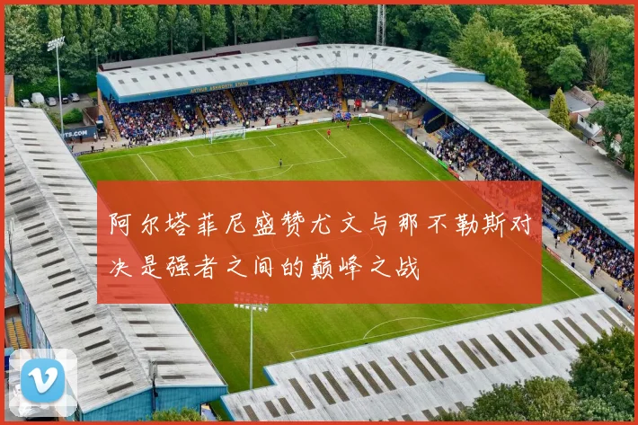 阿尔塔菲尼盛赞尤文与那不勒斯对决是强者之间的巅峰之战
