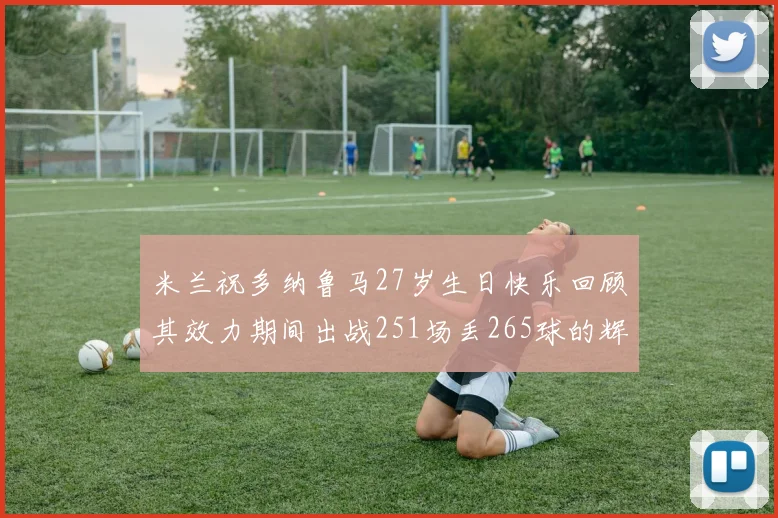 米兰祝多纳鲁马27岁生日快乐回顾其效力期间出战251场丢265球的辉煌历程