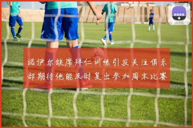 诺伊尔缺席拜仁训练引发关注俱乐部期待他能及时复出参加周末比赛