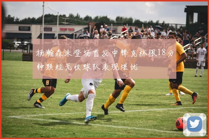 杨瀚森未登场首发中锋克林根18分钟颗粒无收球队表现堪忧