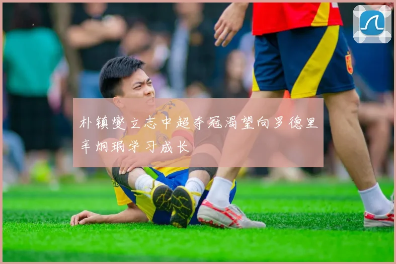 朴镇燮立志中超夺冠渴望向罗德里辛炯珉学习成长