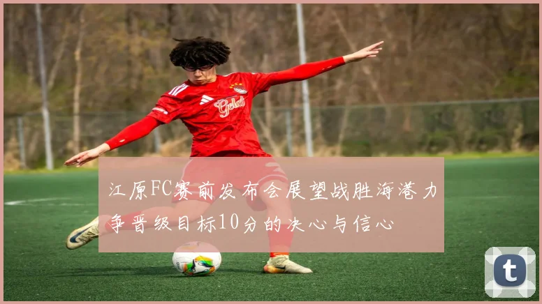 江原FC赛前发布会展望战胜海港力争晋级目标10分的决心与信心