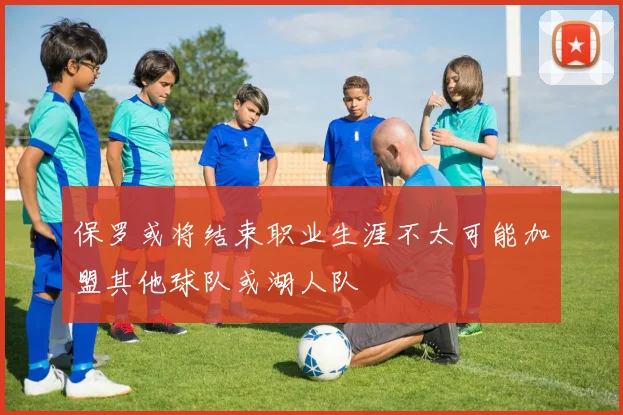 保罗或将结束职业生涯不太可能加盟其他球队或湖人队