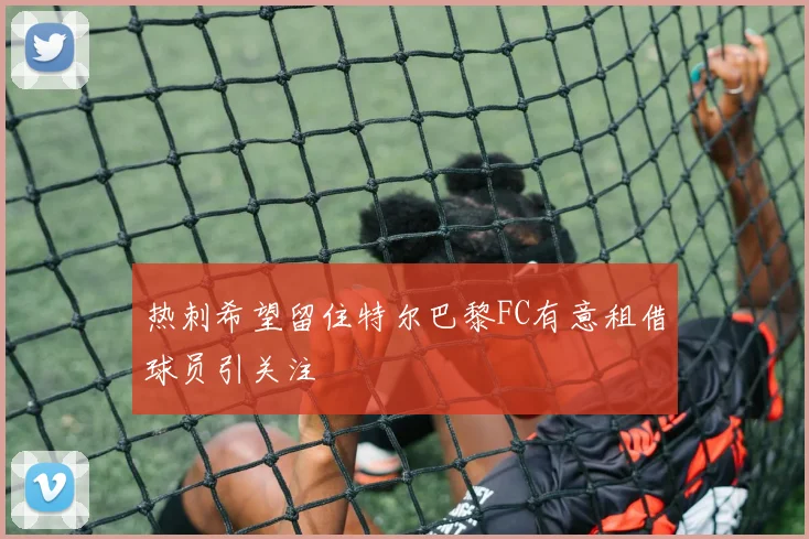 热刺希望留住特尔巴黎FC有意租借球员引关注