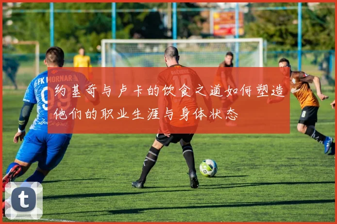 约基奇与卢卡的饮食之道如何塑造他们的职业生涯与身体状态