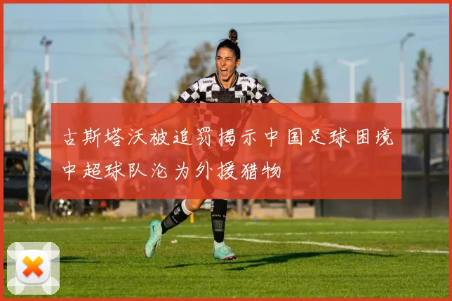 古斯塔沃被追罚揭示中国足球困境中超球队沦为外援猎物