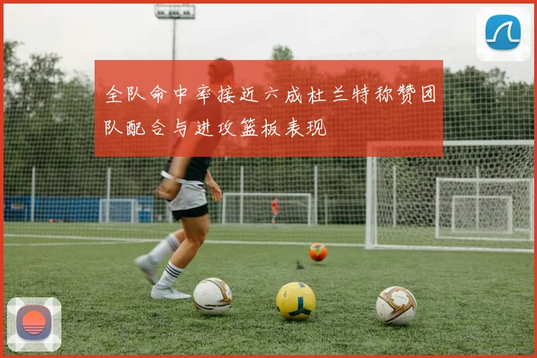 全队命中率接近六成杜兰特称赞团队配合与进攻篮板表现