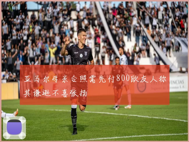 亚马尔母亲合照需先付800欧友人称其谦逊不喜张扬