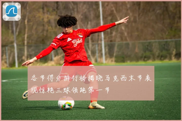 各节得分排行榜揭晓马克西末节表现惊艳三球领跑第一节