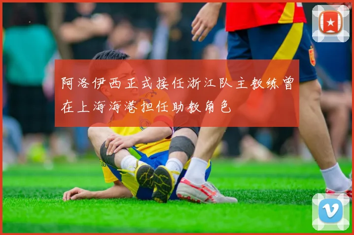 阿洛伊西正式接任浙江队主教练曾在上海海港担任助教角色