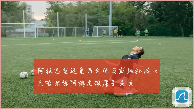 阿拉巴重返皇马合练马斯坦托诺卡瓦哈尔琼阿梅尼缺席引关注