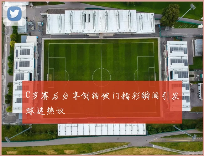 C罗赛后分享倒钩破门精彩瞬间引发球迷热议