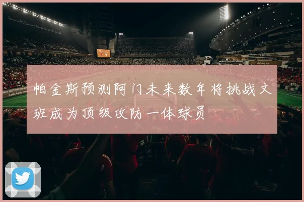 帕金斯预测阿门未来数年将挑战文班成为顶级攻防一体球员
