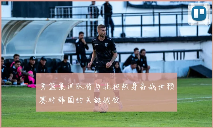 男篮集训队将与北控热身备战世预赛对韩国的关键战役