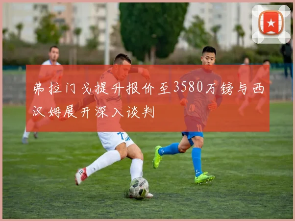 弗拉门戈提升报价至3580万镑与西汉姆展开深入谈判