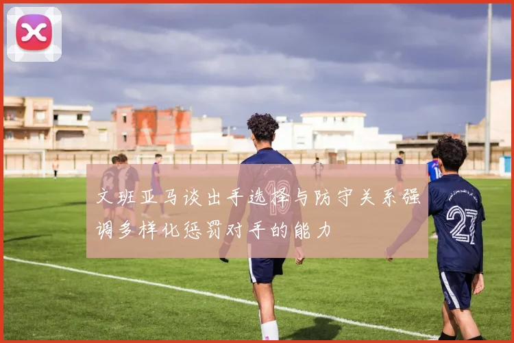 文班亚马谈出手选择与防守关系强调多样化惩罚对手的能力