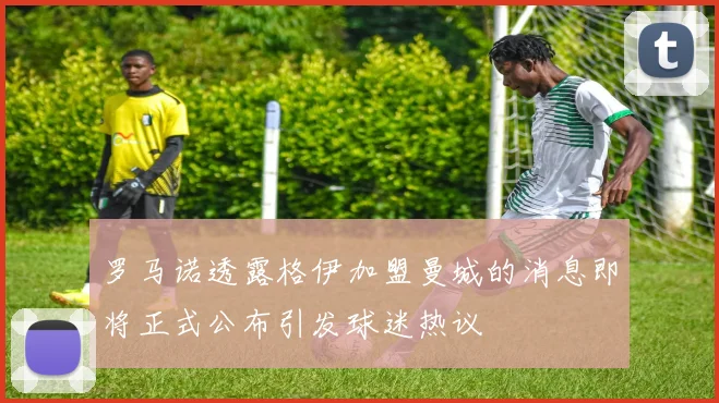 罗马诺透露格伊加盟曼城的消息即将正式公布引发球迷热议