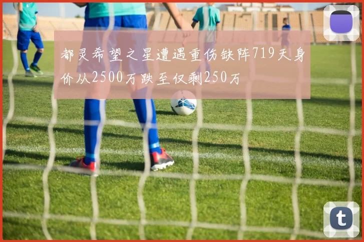 都灵希望之星遭遇重伤缺阵719天身价从2500万跌至仅剩250万